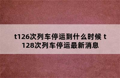 t126次列车停运到什么时候 t128次列车停运最新消息